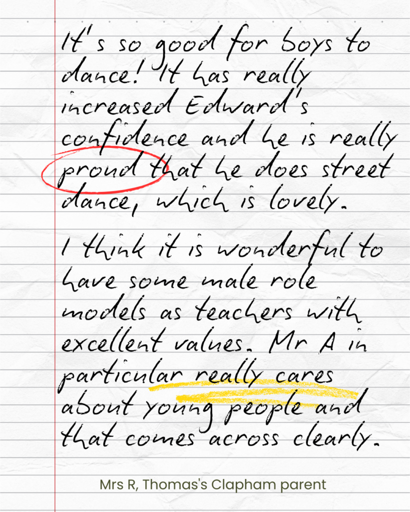 It’s so good for boys to dance! It has really increased Edward's confidence and he is really proud that he does street dance, which is lovely. I think it is wonderful to have some male role models as teachers with excellent values. Mr A in particular really cares about young people and that comes across clearly. Mrs R Thomas's Clapham parent