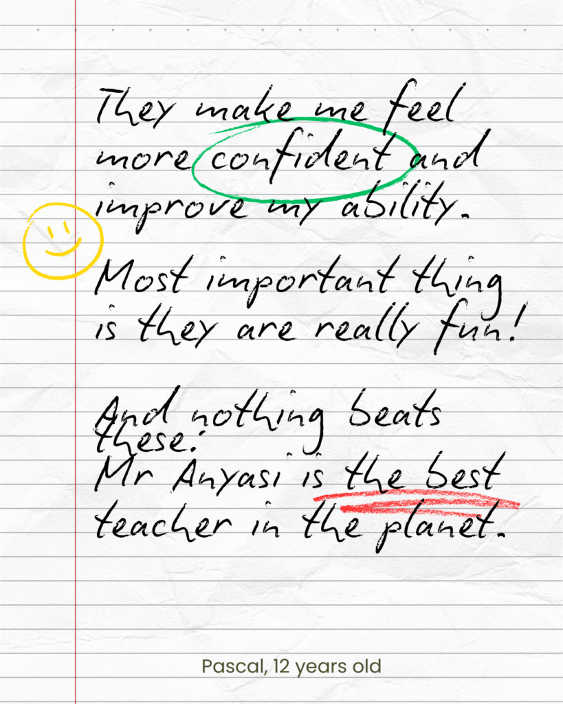 They make me feel more confident and improve my ability. Most important thing is they are really fun! And nothing beats these: Mr Anyasi is the best teacher in the planet. Pascal, 12 years old
